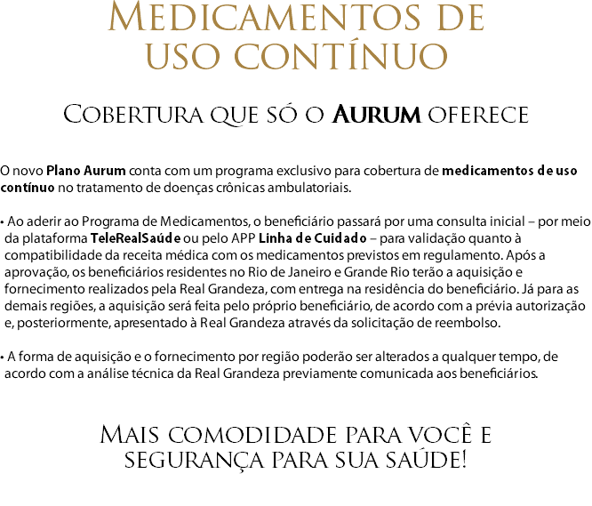 Medicamentos de  uso contínuo Cobertura que só o Aurum oferece O novo Plano Aurum conta com um programa exclusivo para cobertura de medicamentos de uso contínuo no tratamento de doenças crônicas ambulatoriais. • Ao aderir ao Programa de Medicamentos, o beneficiário passará por uma consulta inicial – por meio da plataforma TeleRealSaúde ou pelo APP Linha de Cuidado – para validação quanto à compatibilidade da receita médica com os medicamentos previstos em regulamento. Após a aprovação, os beneficiários residentes no Rio de Janeiro e Grande Rio terão a aquisição e fornecimento realizados pela Real Grandeza, com entrega na residência do beneficiário. Já para as demais regiões, a aquisição será feita pelo próprio beneficiário, de acordo com a prévia autorização e, posteriormente, apresentado à Real Grandeza através da solicitação de reembolso. • A forma de aquisição e o fornecimento por região poderão ser alterados a qualquer tempo, de acordo com a análise técnica da Real Grandeza previamente comunicada aos beneficiários. Mais comodidade para você e segurança para sua saúde! 