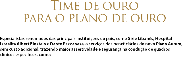 Time de ouro para o plano de ouro Especialistas renomados das principais Instituições do país, como Sírio Libanês, Hospital  Israelita Albert Einstein e Dante Pazzanese, a serviços dos beneficiários do novo Plano Aurum,  sem custo adicional, trazendo maior assertividade e segurança na condução de quadros  clínicos específicos, como: