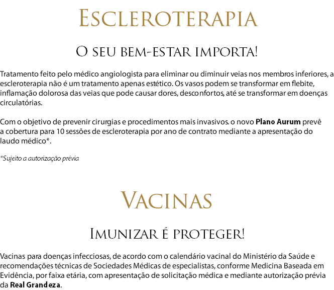  Escleroterapia O seu bem-estar importa! Tratamento feito pelo médico angiologista para eliminar ou diminuir veias nos membros inferiores, a escleroterapia não é um tratamento apenas estético. Os vasos podem se transformar em flebite, inflamação dolorosa das veias que pode causar dores, desconfortos, até se transformar em doenças circulatórias. Com o objetivo de prevenir cirurgias e procedimentos mais invasivos. o novo Plano Aurum prevê  a cobertura para 10 sessões de escleroterapia por ano de contrato mediante a apresentação do laudo médico*. *Sujeito a autorização prévia Vacinas Imunizar é proteger! Vacinas para doenças infecciosas, de acordo com o calendário vacinal do Ministério da Saúde e recomendações técnicas de Sociedades Médicas de especialistas, conforme Medicina Baseada em Evidência, por faixa etária, com apresentação de solicitação médica e mediante autorização prévia da Real Grandeza.