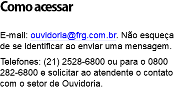 Como acessar E-mail: ouvidoria@frg.com.br. Não esqueça de se identificar ao enviar uma mensagem. Telefones: (21) 2528-6800 ou para o 0800 282-6800 e solicitar ao atendente o contato com o setor de Ouvidoria. 