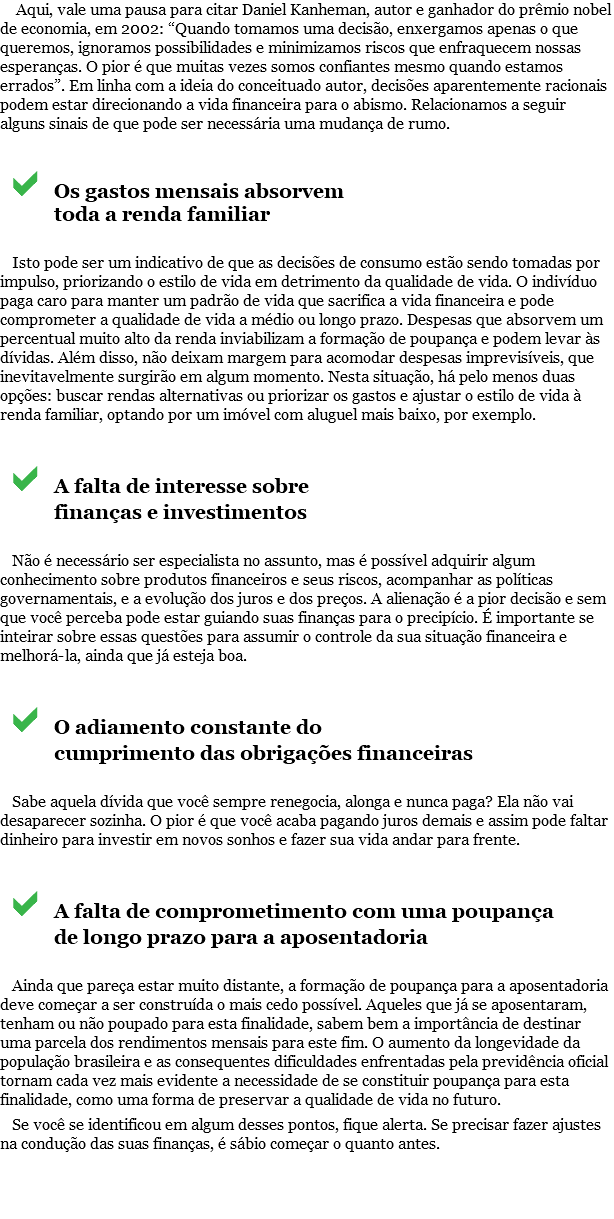  Aqui, vale uma pausa para citar Daniel Kanheman, autor e ganhador do prêmio nobel de economia, em 2002: “Quando tomamos uma decisão, enxergamos apenas o que queremos, ignoramos possibilidades e minimizamos riscos que enfraquecem nossas esperanças. O pior é que muitas vezes somos confiantes mesmo quando estamos errados”. Em linha com a ideia do conceituado autor, decisões aparentemente racionais podem estar direcionando a vida financeira para o abismo. Relacionamos a seguir alguns sinais de que pode ser necessária uma mudança de rumo. aOs gastos mensais absorvem toda a renda familiar Isto pode ser um indicativo de que as decisões de consumo estão sendo tomadas por impulso, priorizando o estilo de vida em detrimento da qualidade de vida. O indivíduo paga caro para manter um padrão de vida que sacrifica a vida financeira e pode comprometer a qualidade de vida a médio ou longo prazo. Despesas que absorvem um percentual muito alto da renda inviabilizam a formação de poupança e podem levar às dívidas. Além disso, não deixam margem para acomodar despesas imprevisíveis, que inevitavelmente surgirão em algum momento. Nesta situação, há pelo menos duas opções: buscar rendas alternativas ou priorizar os gastos e ajustar o estilo de vida à renda familiar, optando por um imóvel com aluguel mais baixo, por exemplo. aA falta de interesse sobre finanças e investimentos Não é necessário ser especialista no assunto, mas é possível adquirir algum conhecimento sobre produtos financeiros e seus riscos, acompanhar as políticas governamentais, e a evolução dos juros e dos preços. A alienação é a pior decisão e sem que você perceba pode estar guiando suas finanças para o precipício. É importante se inteirar sobre essas questões para assumir o controle da sua situação financeira e melhorá-la, ainda que já esteja boa. aO adiamento constante do cumprimento das obrigações financeiras Sabe aquela dívida que você sempre renegocia, alonga e nunca paga? Ela não vai desaparecer sozinha. O pior é que você acaba pagando juros demais e assim pode faltar dinheiro para investir em novos sonhos e fazer sua vida andar para frente. aA falta de comprometimento com uma poupança de longo prazo para a aposentadoria Ainda que pareça estar muito distante, a formação de poupança para a aposentadoria deve começar a ser construída o mais cedo possível. Aqueles que já se aposentaram, tenham ou não poupado para esta finalidade, sabem bem a importância de destinar uma parcela dos rendimentos mensais para este fim. O aumento da longevidade da população brasileira e as consequentes dificuldades enfrentadas pela previdência oficial tornam cada vez mais evidente a necessidade de se constituir poupança para esta finalidade, como uma forma de preservar a qualidade de vida no futuro. Se você se identificou em algum desses pontos, fique alerta. Se precisar fazer ajustes na condução das suas finanças, é sábio começar o quanto antes. 