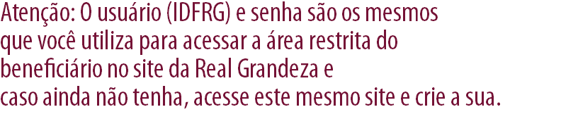 Atenção: O usuário (IDFRG) e senha são os mesmos que você utiliza para acessar a área restrita do beneficiário no site da Real Grandeza e caso ainda não tenha, acesse este mesmo site e crie a sua.